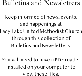 Bulletins and Newsletters

Keep informed of news, events, 
and happenings at 
Lady Lake United Methodist Church 
through this collection of 
Bulletins and Newsletters.

You will need to have a PDF reader 
installed on your computer to 
view these files.  